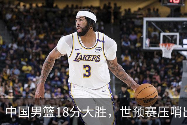 中国男篮18分大胜，世预赛压哨出线！剩一个悬念：日韩与联手做局