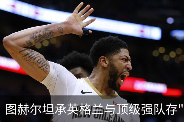 图赫尔坦承英格兰与顶级强队存"差距"，阿森纳因赖斯超负荷与萨卡谜案成世界杯最大输家