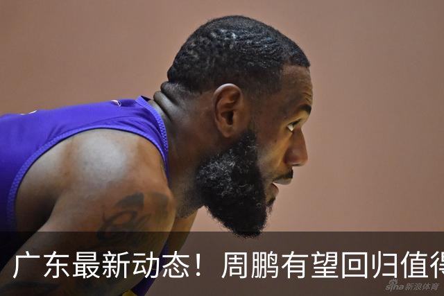 广东最新动态！周鹏有望回归值得培养，朱芳雨或将卸任总经理！