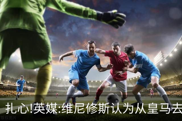 扎心!英媒:维尼修斯认为从皇马去阿森纳是一种倒退 他想留在皇马