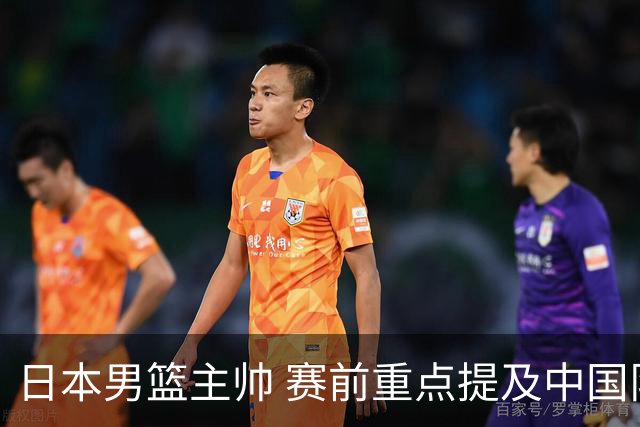 日本男篮主帅 赛前重点提及中国队一人，不是杨瀚森 也不是赵继伟！