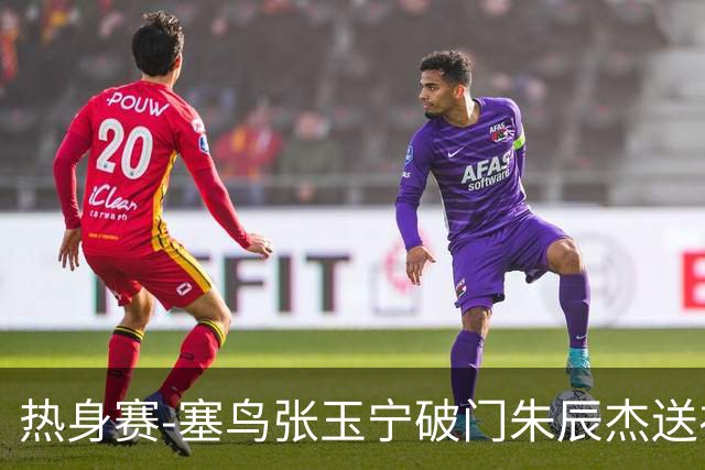 热身赛-塞鸟张玉宁破门朱辰杰送礼 国足2-1客胜新加坡