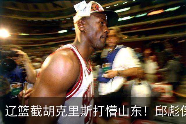 辽篮截胡克里斯打懵山东！邱彪保底计划落空，急寻新人难度值不小
