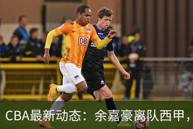 CBA最新动态：余嘉豪离队西甲，回归浙江，重签600万顶薪合同！